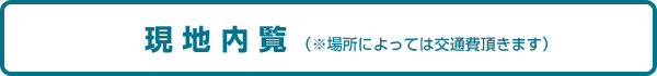 現 地 内 覧 (※場所によっては交通費頂きます) 現 地 内 覧 (※場所によっては交通費頂きます)