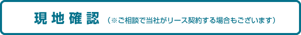 現地確認（ご相談で当社がリース契約する場合もございます）