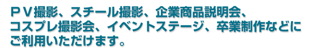 PV撮影、スチール撮影、企業商品説明会、コスプレ撮影会、イベントステージ、卒業制作などにご利用いただけます。 PV撮影、スチール撮影、企業商品説明会、コスプレ撮影会、イベントステージ、卒業制作などにご利用いただけます。